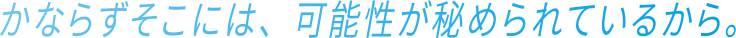 かならずそこには、可能性が秘められているから。