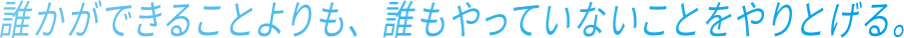 誰かができることよりも、誰もやっていないことをやりとげる。